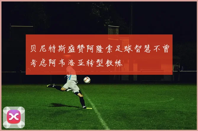 贝尼特斯盛赞阿隆索足球智慧不曾考虑阿韦洛亚转型教练
