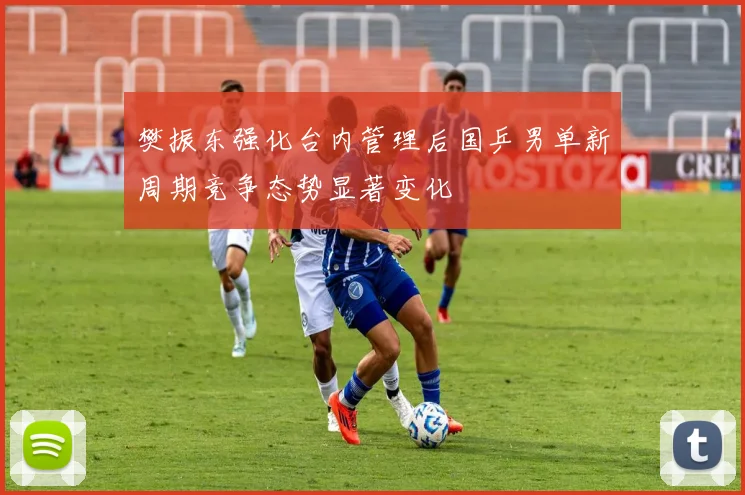 樊振东强化台内管理后国乒男单新周期竞争态势显著变化