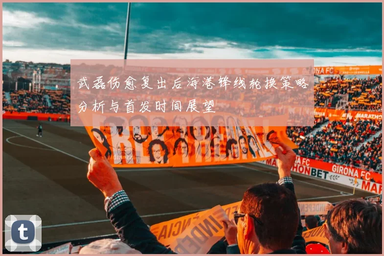 武磊伤愈复出后海港锋线轮换策略分析与首发时间展望