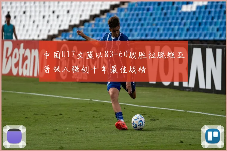中国U17女篮以83-60战胜拉脱维亚晋级八强创十年最佳战绩